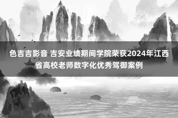 色吉吉影音 吉安业绩期间学院荣获2024年江西省高校老师数字化优秀驾御案例