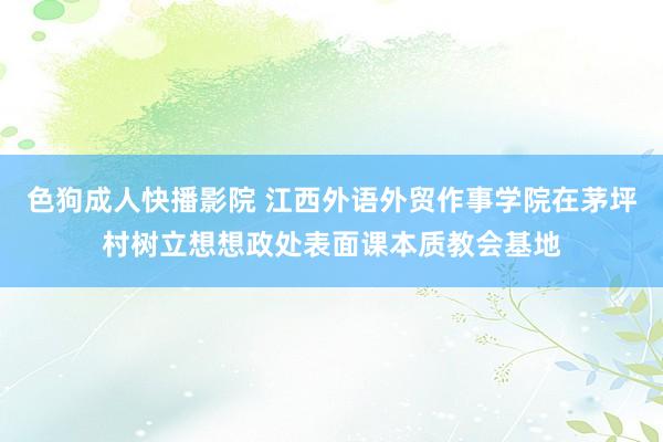 色狗成人快播影院 江西外语外贸作事学院在茅坪村树立想想政处表面课本质教会基地