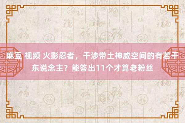 麻豆 视频 火影忍者，干涉带土神威空间的有若干东说念主？能答出11个才算老粉丝