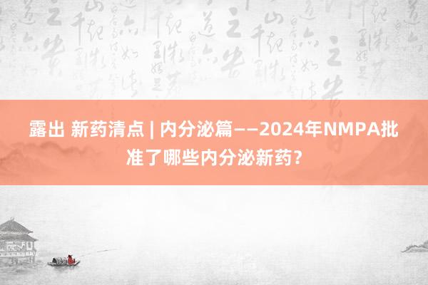 露出 新药清点 | 内分泌篇——2024年NMPA批准了哪些内分泌新药？