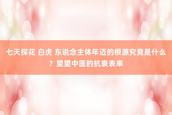 七天探花 白虎 东说念主体年迈的根源究竟是什么？望望中医的抗衰表率