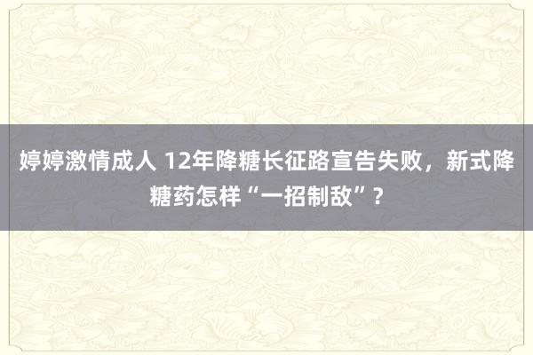 婷婷激情成人 12年降糖长征路宣告失败，新式降糖药怎样“一招制敌”？