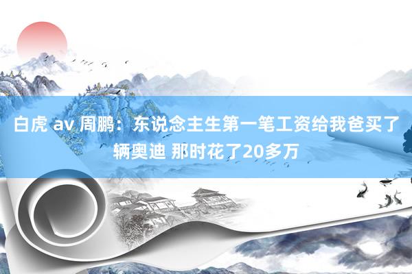 白虎 av 周鹏：东说念主生第一笔工资给我爸买了辆奥迪 那时花了20多万