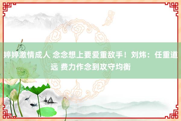 婷婷激情成人 念念想上要爱重敌手！刘炜：任重道远 费力作念到攻守均衡