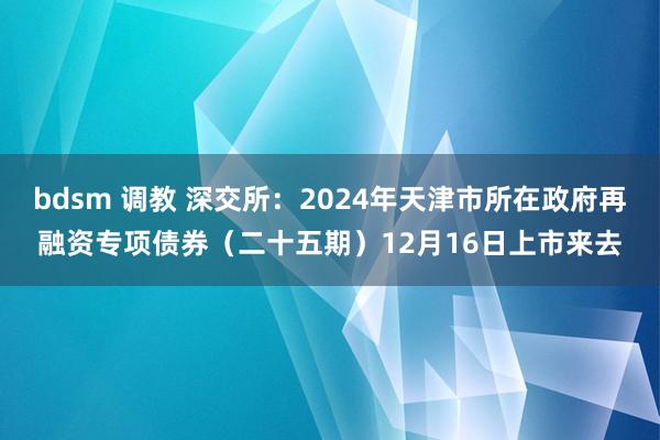 bdsm 调教 深交所：2024年天津市所在政府再融资专项债券（二十五期）12月16日上市来去