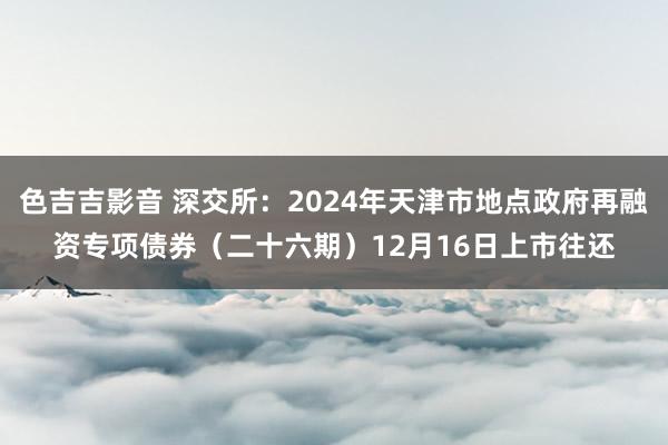 色吉吉影音 深交所：2024年天津市地点政府再融资专项债券（二十六期）12月16日上市往还