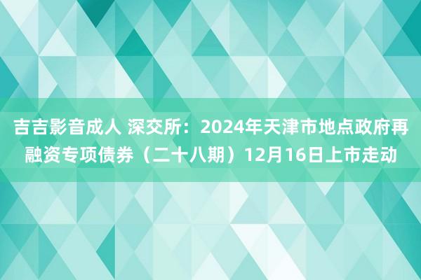 吉吉影音成人 深交所：2024年天津市地点政府再融资专项债券（二十八期）12月16日上市走动