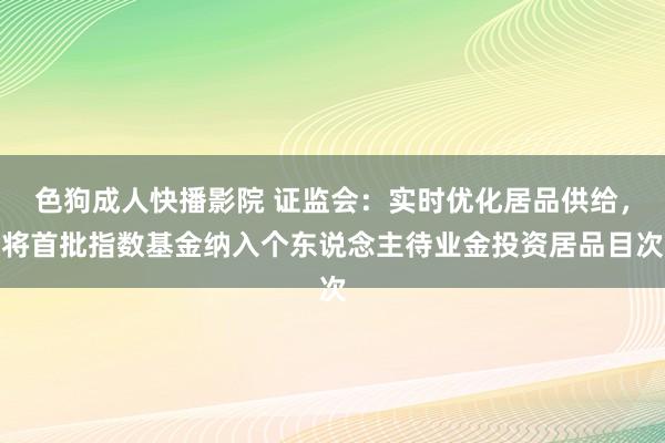 色狗成人快播影院 证监会：实时优化居品供给，将首批指数基金纳入个东说念主待业金投资居品目次