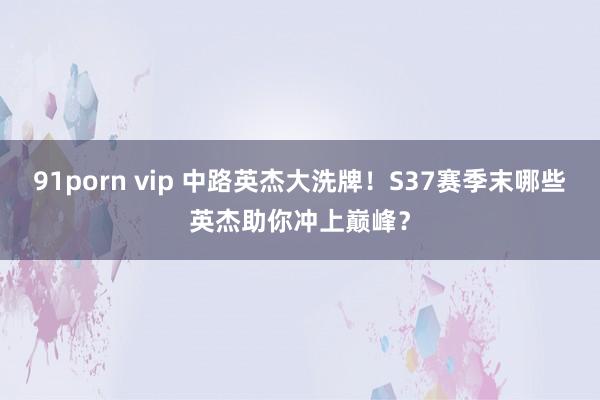 91porn vip 中路英杰大洗牌！S37赛季末哪些英杰助你冲上巅峰？