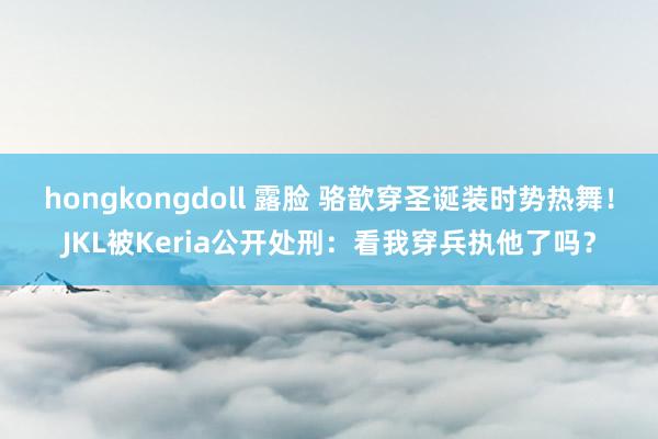 hongkongdoll 露脸 骆歆穿圣诞装时势热舞！JKL被Keria公开处刑：看我穿兵执他了吗？