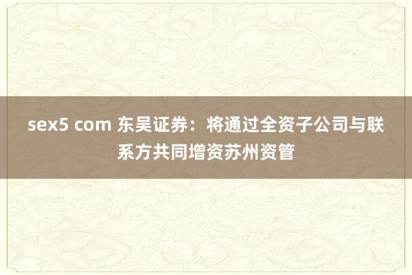 sex5 com 东吴证券：将通过全资子公司与联系方共同增资苏州资管