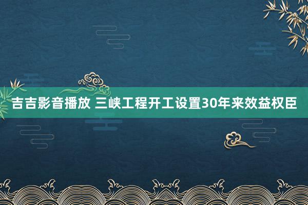 吉吉影音播放 三峡工程开工设置30年来效益权臣