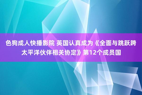 色狗成人快播影院 英国认真成为《全面与跳跃跨太平洋伙伴相关协定》第12个成员国