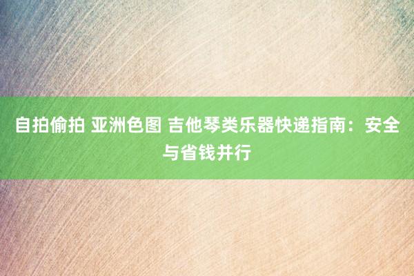 自拍偷拍 亚洲色图 吉他琴类乐器快递指南：安全与省钱并行