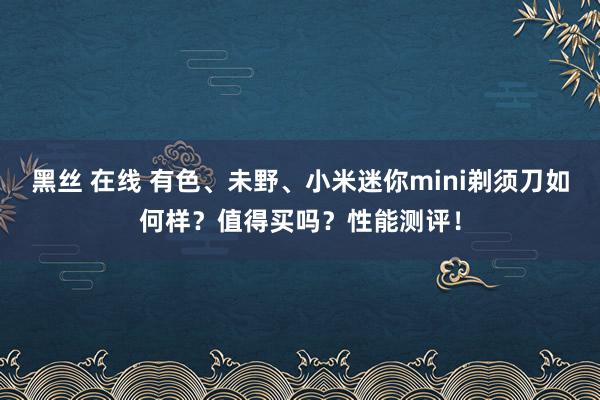 黑丝 在线 有色、未野、小米迷你mini剃须刀如何样？值得买吗？性能测评！