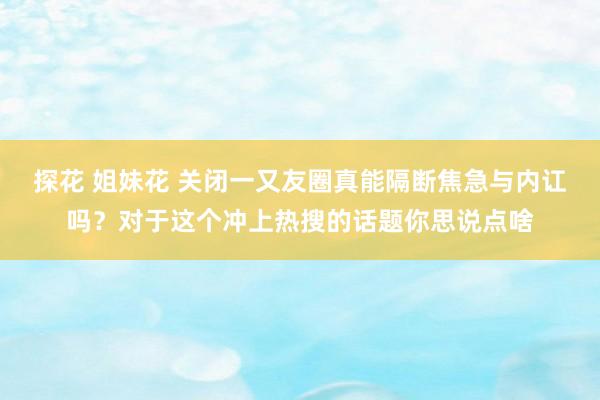 探花 姐妹花 关闭一又友圈真能隔断焦急与内讧吗？对于这个冲上热搜的话题你思说点啥