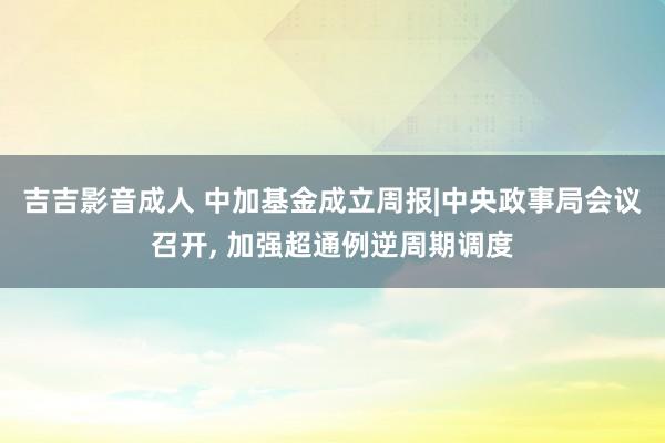 吉吉影音成人 中加基金成立周报|中央政事局会议召开， 加强超通例逆周期调度