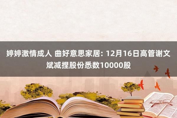 婷婷激情成人 曲好意思家居: 12月16日高管谢文斌减捏股份悉数10000股