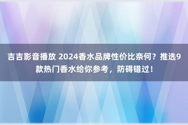 吉吉影音播放 2024香水品牌性价比奈何？推选9款热门香水给你参考，防碍错过！