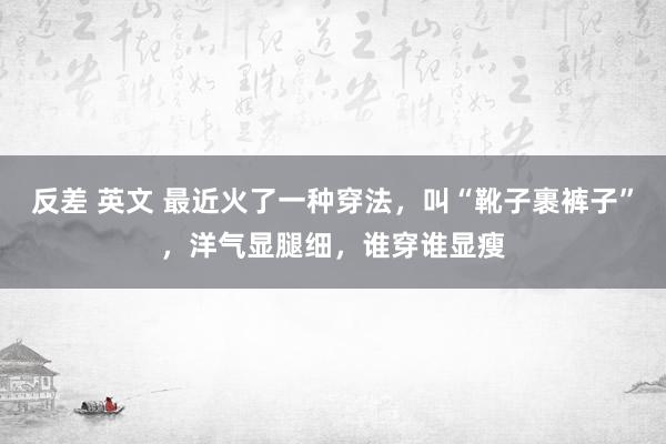 反差 英文 最近火了一种穿法，叫“靴子裹裤子”，洋气显腿细，谁穿谁显瘦