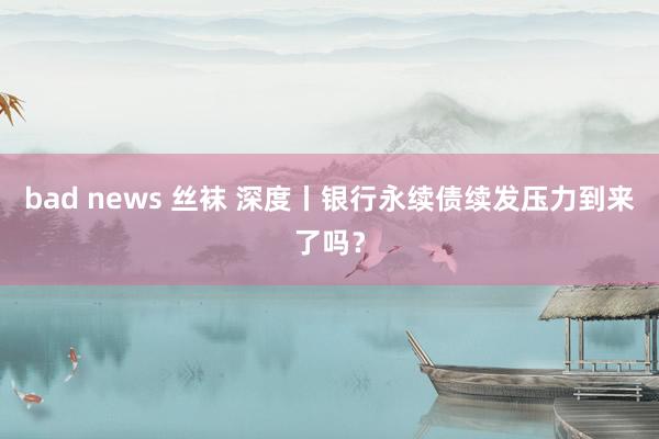 bad news 丝袜 深度丨银行永续债续发压力到来了吗？