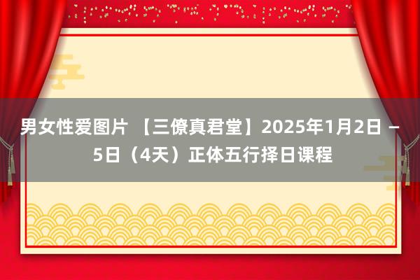 男女性爱图片 【三僚真君堂】2025年1月2日 — 5日（4天）正体五行择日课程