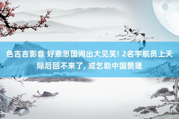 色吉吉影音 好意思国闹出大见笑! 2名宇航员上天际后回不来了， 或乞助中国赞理