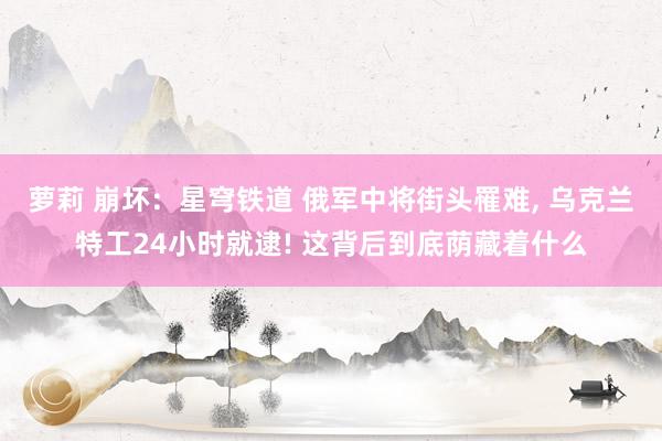 萝莉 崩坏：星穹铁道 俄军中将街头罹难， 乌克兰特工24小时就逮! 这背后到底荫藏着什么