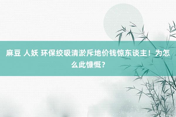 麻豆 人妖 环保绞吸清淤斥地价钱惊东谈主！为怎么此慷慨？