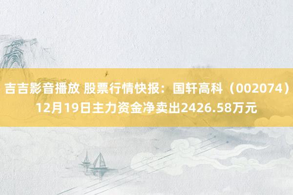 吉吉影音播放 股票行情快报：国轩高科（002074）12月19日主力资金净卖出2426.58万元