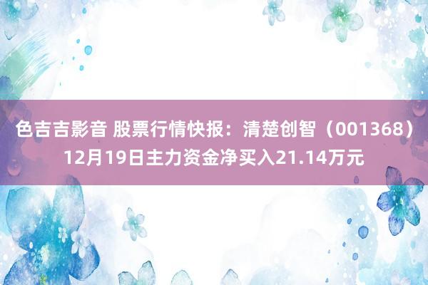 色吉吉影音 股票行情快报：清楚创智（001368）12月19日主力资金净买入21.14万元