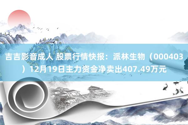 吉吉影音成人 股票行情快报：派林生物（000403）12月19日主力资金净卖出407.49万元