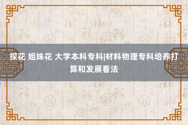 探花 姐妹花 大学本科专科|材料物理专科培养打算和发展看法