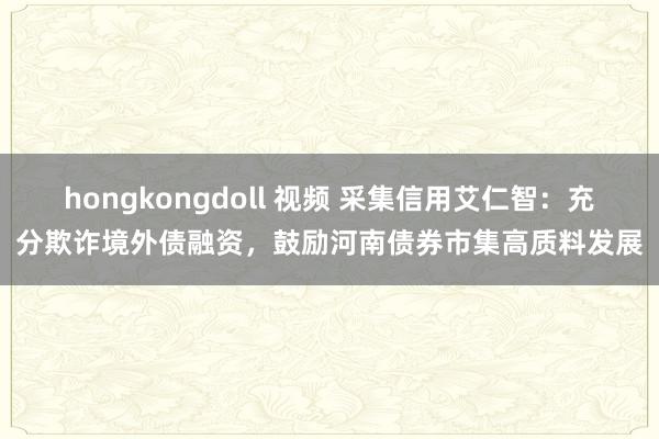 hongkongdoll 视频 采集信用艾仁智：充分欺诈境外债融资，鼓励河南债券市集高质料发展