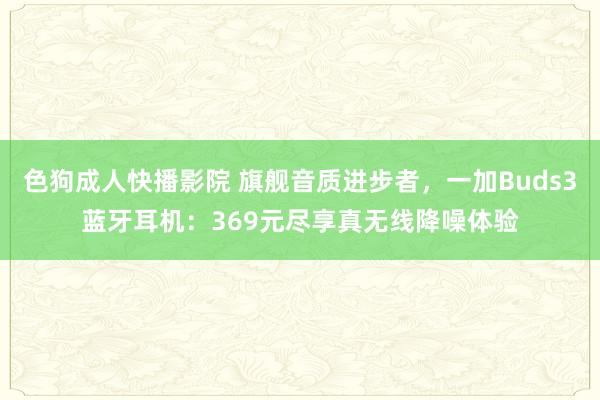 色狗成人快播影院 旗舰音质进步者，一加Buds3蓝牙耳机：369元尽享真无线降噪体验