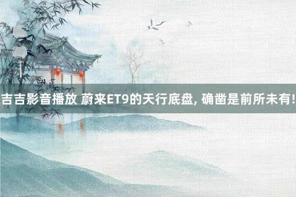 吉吉影音播放 蔚来ET9的天行底盘， 确凿是前所未有!