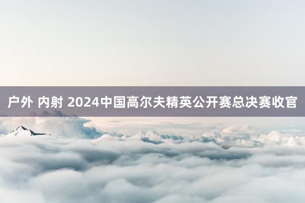 户外 内射 2024中国高尔夫精英公开赛总决赛收官