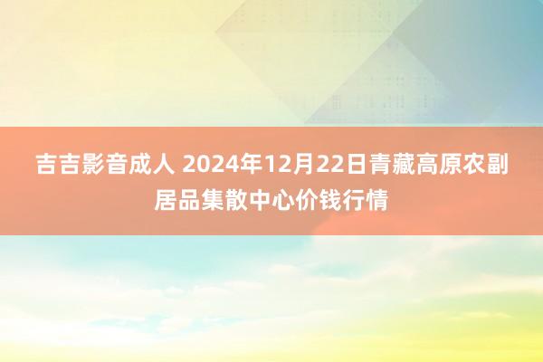 吉吉影音成人 2024年12月22日青藏高原农副居品集散中心价钱行情