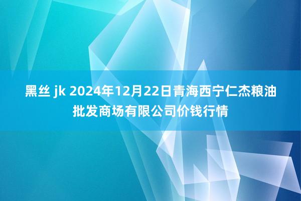 黑丝 jk 2024年12月22日青海西宁仁杰粮油批发商场有限公司价钱行情