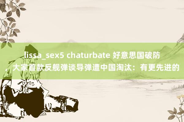 lissa_sex5 chaturbate 好意思国破防，大家首款反舰弹谈导弹遭中国淘汰：有更先进的