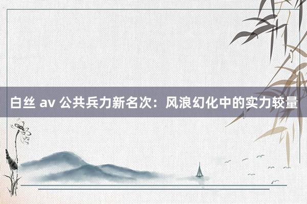 白丝 av 公共兵力新名次：风浪幻化中的实力较量