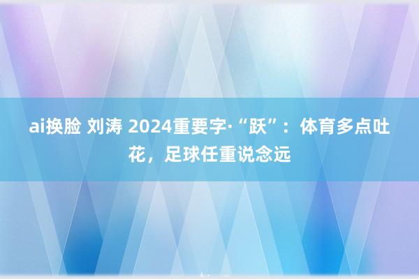 ai换脸 刘涛 2024重要字·“跃”：体育多点吐花，足球任重说念远