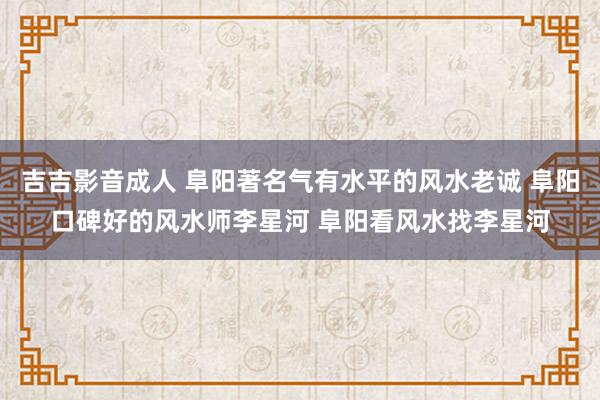 吉吉影音成人 阜阳著名气有水平的风水老诚 阜阳口碑好的风水师李星河 阜阳看风水找李星河