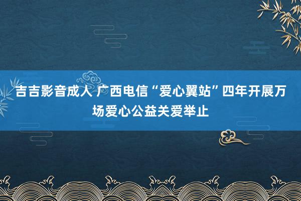 吉吉影音成人 广西电信“爱心翼站”四年开展万场爱心公益关爱举止