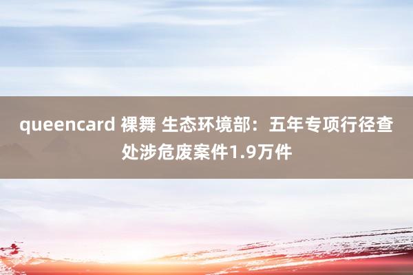 queencard 裸舞 生态环境部：五年专项行径查处涉危废案件1.9万件