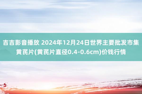 吉吉影音播放 2024年12月24日世界主要批发市集黄芪片(黄芪片直径0.4-0.6cm)价钱行情