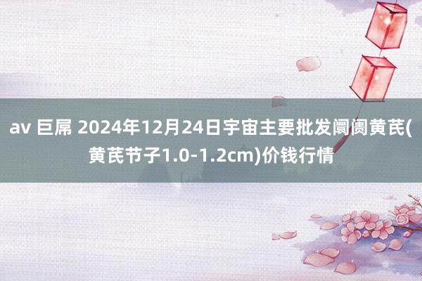 av 巨屌 2024年12月24日宇宙主要批发阛阓黄芪(黄芪节子1.0-1.2cm)价钱行情