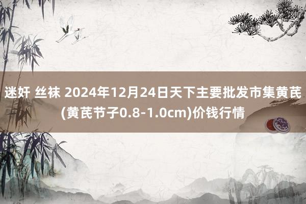 迷奸 丝袜 2024年12月24日天下主要批发市集黄芪(黄芪节子0.8-1.0cm)价钱行情