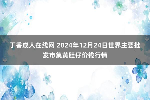 丁香成人在线网 2024年12月24日世界主要批发市集黄肚仔价钱行情