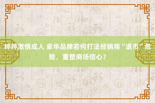 婷婷激情成人 豪华品牌若何打法经销商“退市”危险，重塑商场信心？